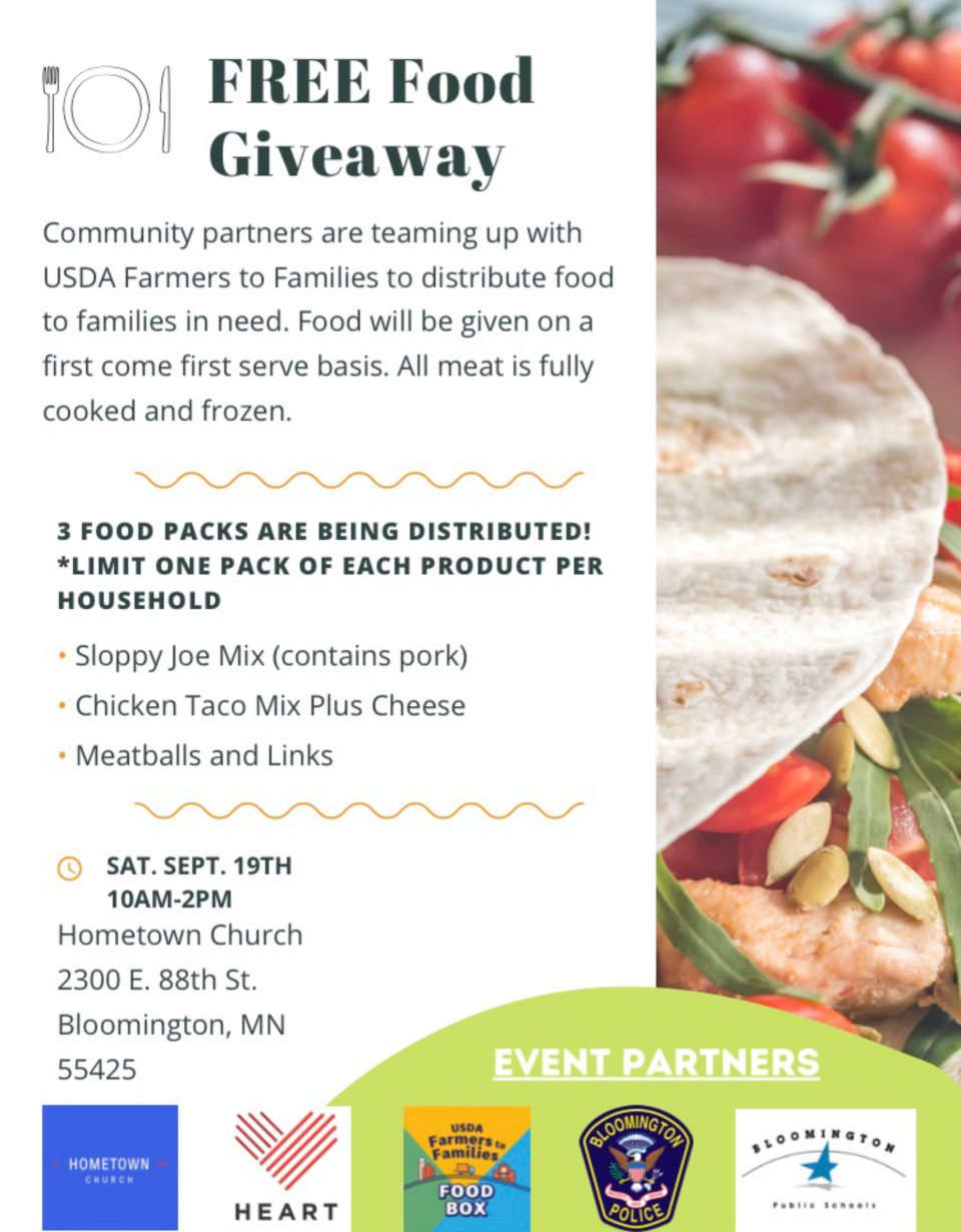 FREE Food Giveaway: Community partners are teaming up with USDA Farmers to Families to distribute food to families in need. Food will be given on a first come, first served basis. All meat is fully cooked and frozen. 3 Food packs will be distributed (limit one pack of each product per household): Sloppy Joe Mix (contains pork), Chicken taco mix with cheese, meatballs and links. Saturday, Sept. 19 from 10 a.m. - 2 p.m. at Hometown Church, 2300 E 88th St. Bloomington, MN 55425